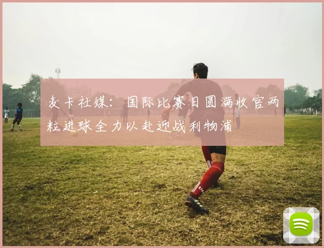 麦卡社媒：国际比赛日圆满收官两粒进球全力以赴迎战利物浦
