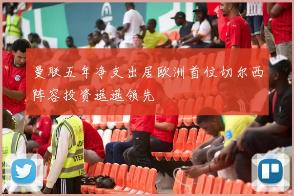 曼联五年净支出居欧洲首位切尔西阵容投资遥遥领先