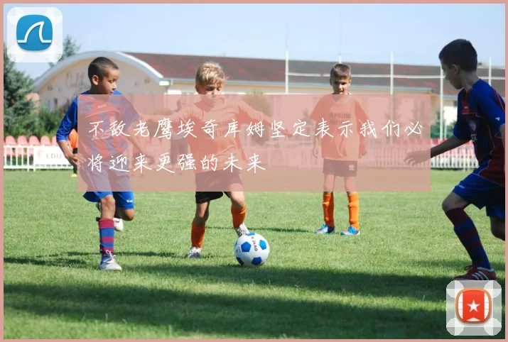 不敌老鹰埃奇库姆坚定表示我们必将迎来更强的未来