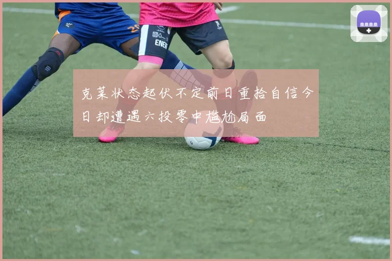 克莱状态起伏不定前日重拾自信今日却遭遇六投零中尴尬局面