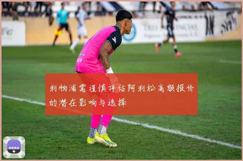 利物浦需谨慎评估阿利松高额报价的潜在影响与选择