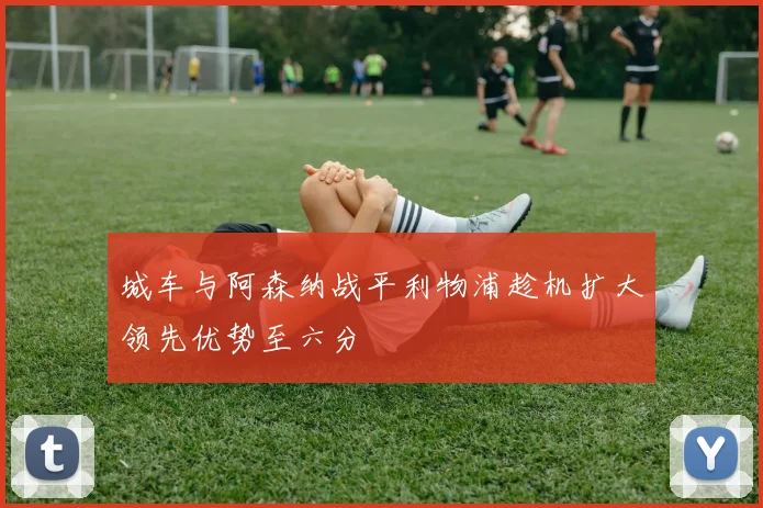 城车与阿森纳战平利物浦趁机扩大领先优势至六分