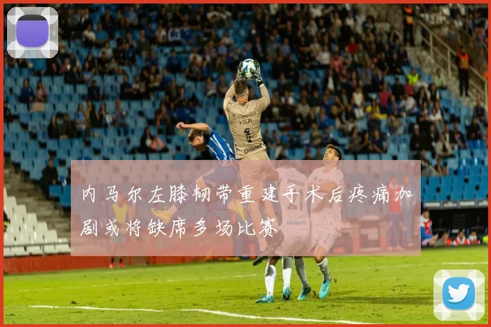 内马尔左膝韧带重建手术后疼痛加剧或将缺席多场比赛