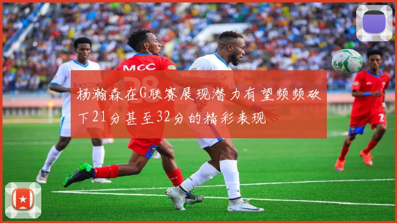 杨瀚森在G联赛展现潜力有望频频砍下21分甚至32分的精彩表现