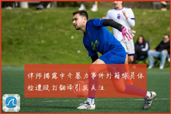 律师揭露中介暴力事件外籍球员体检遭殴打翻译引发关注