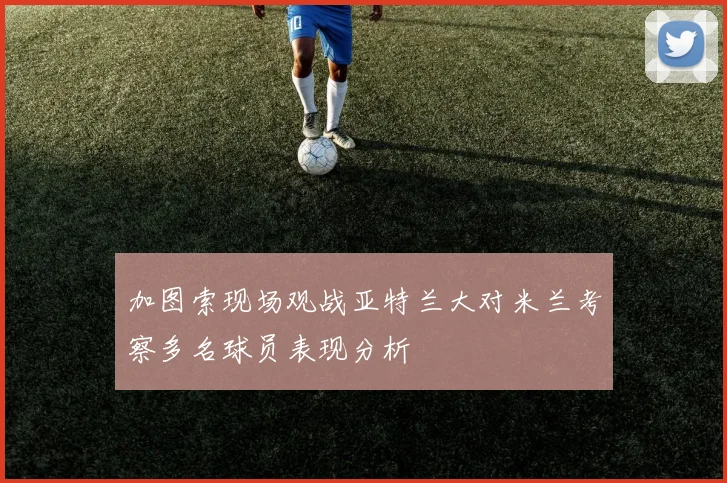 加图索现场观战亚特兰大对米兰考察多名球员表现分析