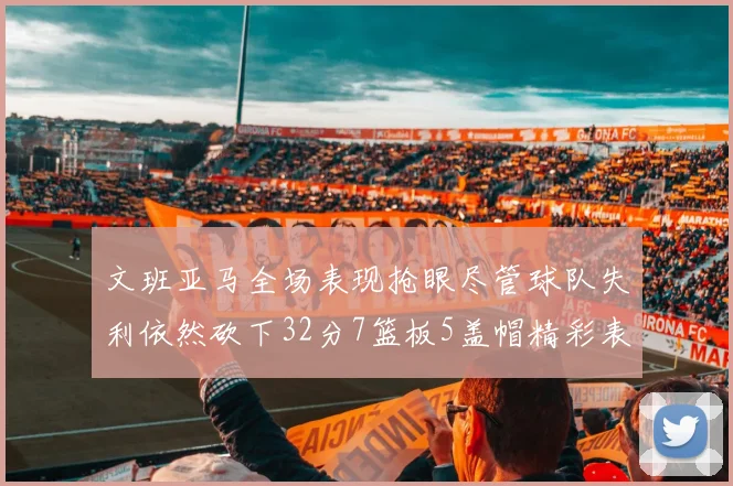 文班亚马全场表现抢眼尽管球队失利依然砍下32分7篮板5盖帽精彩表现令人赞叹