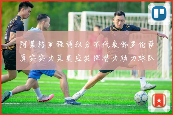 阿莱格里强调积分不代表佛罗伦萨真实实力莱奥应发挥潜力助力球队