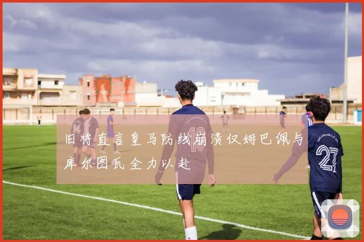 旧将直言皇马防线崩溃仅姆巴佩与库尔图瓦全力以赴