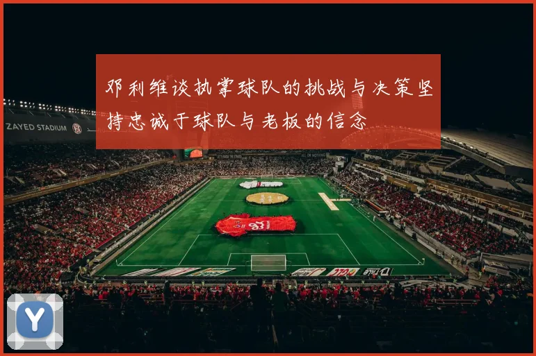 邓利维谈执掌球队的挑战与决策坚持忠诚于球队与老板的信念