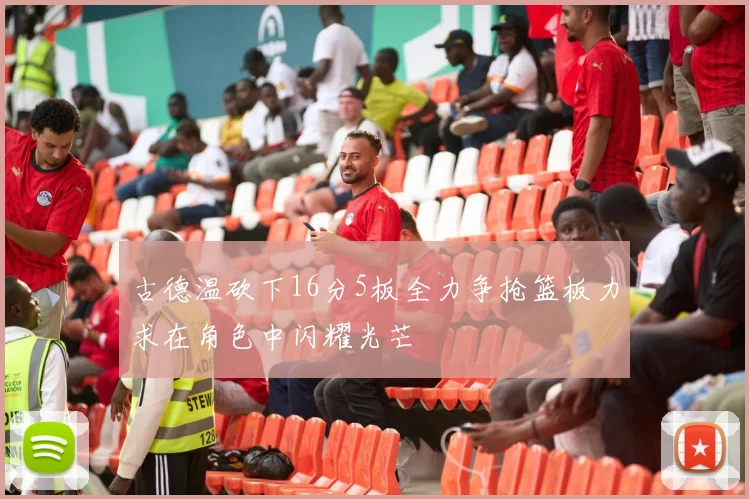 古德温砍下16分5板全力争抢篮板力求在角色中闪耀光芒