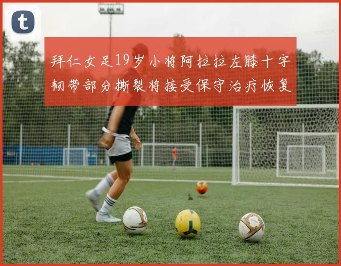拜仁女足19岁小将阿拉拉左膝十字韧带部分撕裂将接受保守治疗恢复计划启动