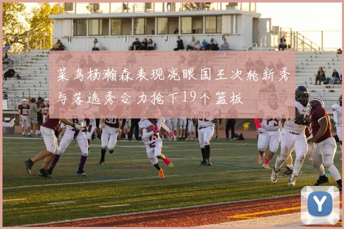 菜鸟杨瀚森表现亮眼国王次轮新秀与落选秀合力抢下19个篮板