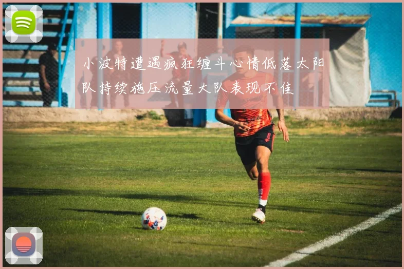 小波特遭遇疯狂缠斗心情低落太阳队持续施压流量大队表现不佳