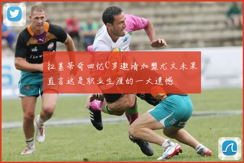 拉基蒂奇回忆C罗邀请加盟尤文未果直言这是职业生涯的一大遗憾