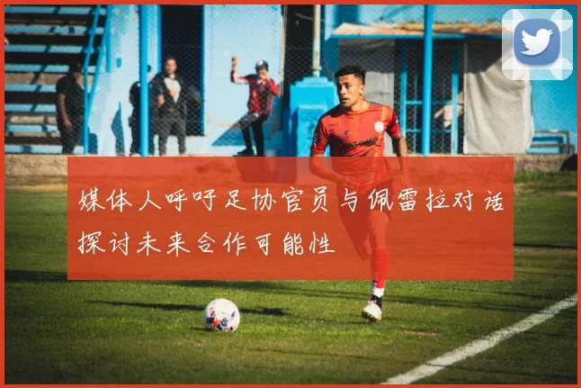 媒体人呼吁足协官员与佩雷拉对话探讨未来合作可能性