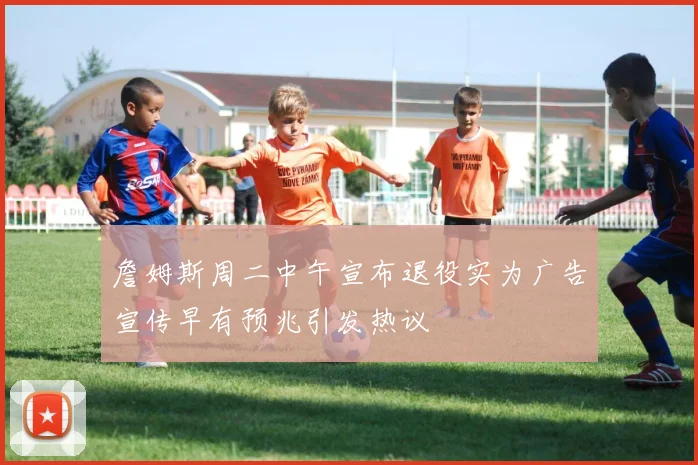 詹姆斯周二中午宣布退役实为广告宣传早有预兆引发热议