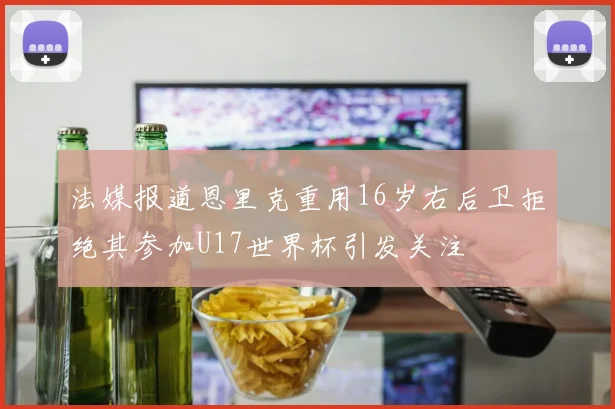 法媒报道恩里克重用16岁右后卫拒绝其参加U17世界杯引发关注
