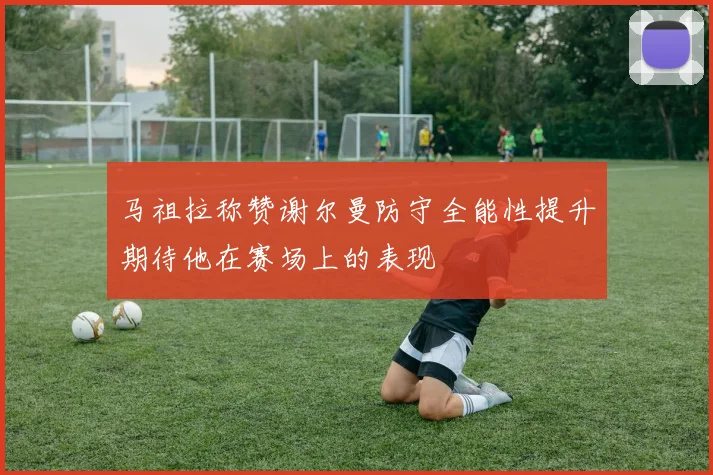 马祖拉称赞谢尔曼防守全能性提升期待他在赛场上的表现