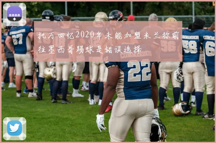 托万回忆2020年未能加盟米兰称前往墨西哥踢球是错误选择